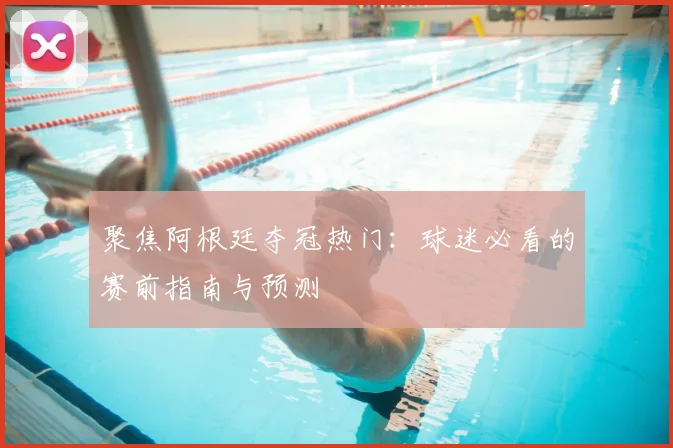 聚焦阿根廷夺冠热门：球迷必看的赛前指南与预测