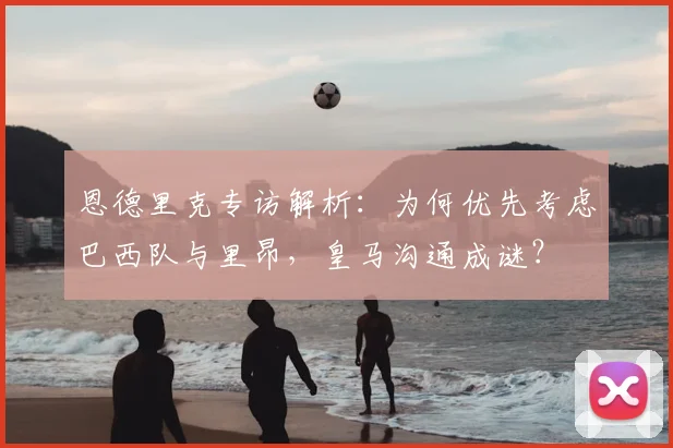 恩德里克专访解析：为何优先考虑巴西队与里昂，皇马沟通成谜？