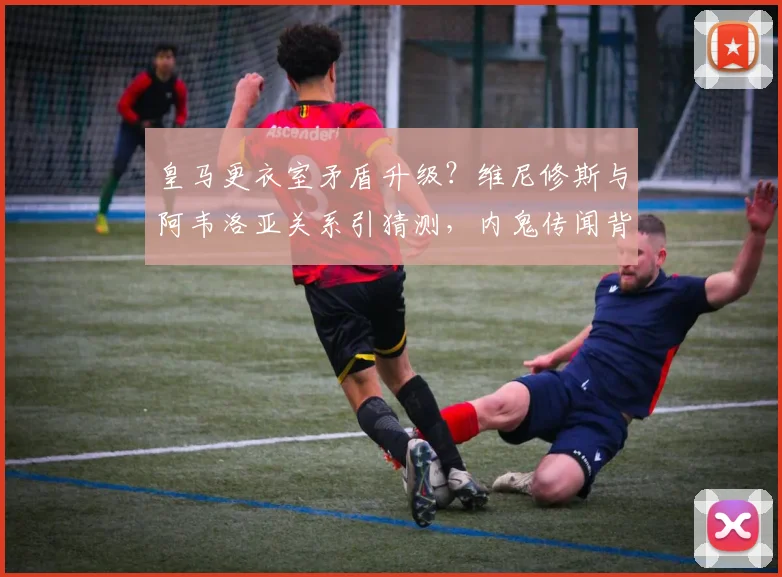皇马更衣室矛盾升级？维尼修斯与阿韦洛亚关系引猜测，内鬼传闻背后真相解析