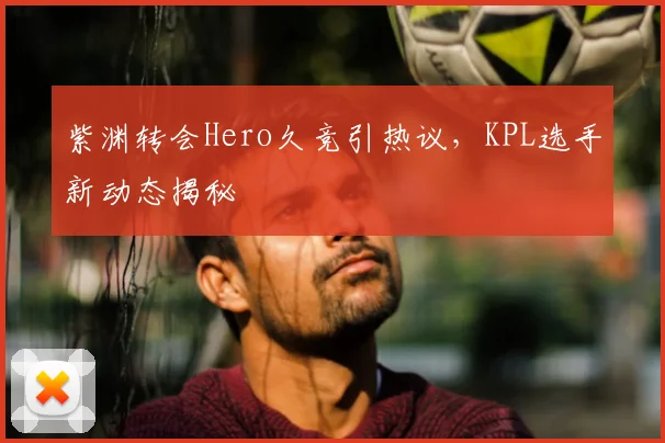 紫渊转会Hero久竞引热议，KPL选手新动态揭秘