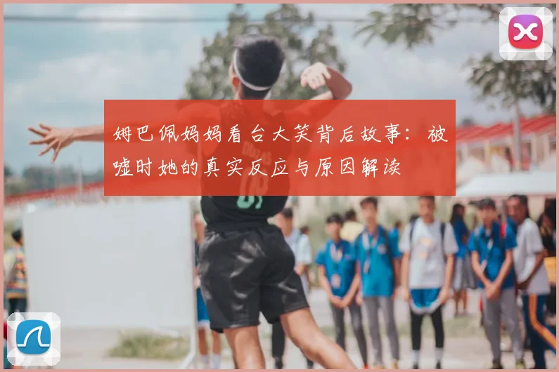 姆巴佩妈妈看台大笑背后故事：被嘘时她的真实反应与原因解读