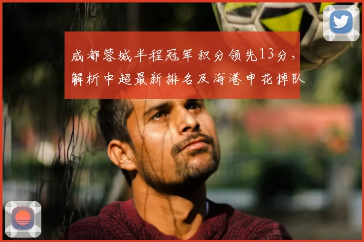 成都蓉城半程冠军积分领先13分，解析中超最新排名及海港申花掉队原因