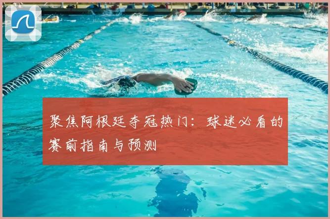 聚焦阿根廷夺冠热门：球迷必看的赛前指南与预测