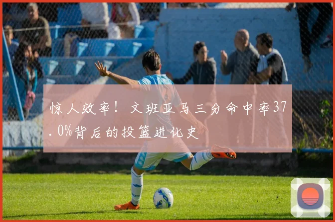 惊人效率！文班亚马三分命中率37.0%背后的投篮进化史