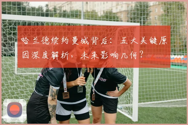 哈兰德续约曼城背后：五大关键原因深度解析，未来影响几何？