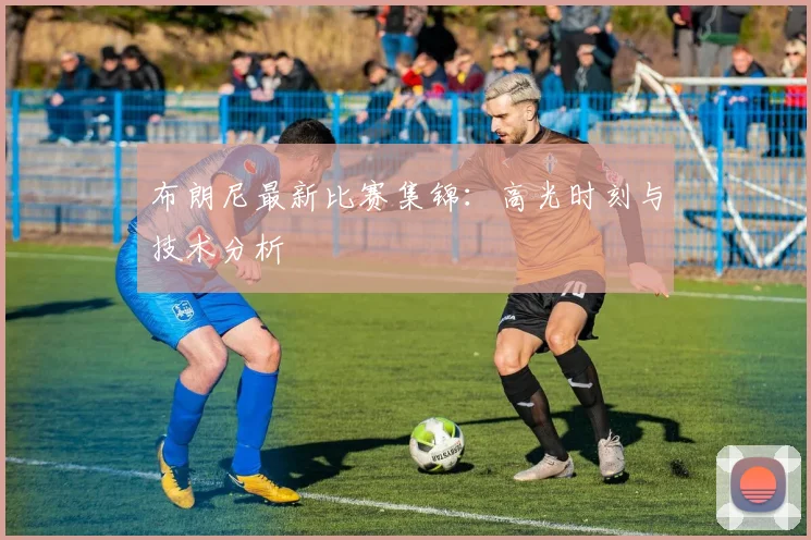 布朗尼最新比赛集锦：高光时刻与技术分析
