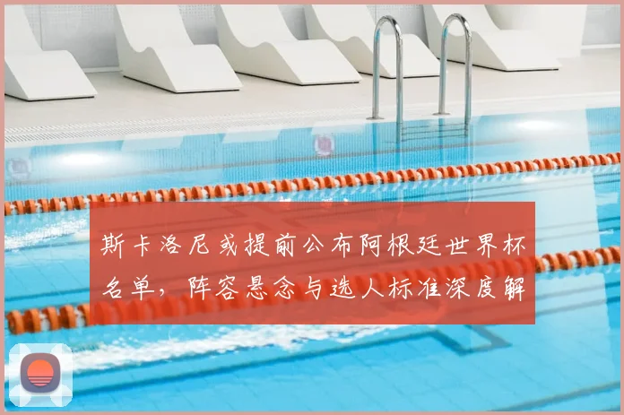 斯卡洛尼或提前公布阿根廷世界杯名单，阵容悬念与选人标准深度解析