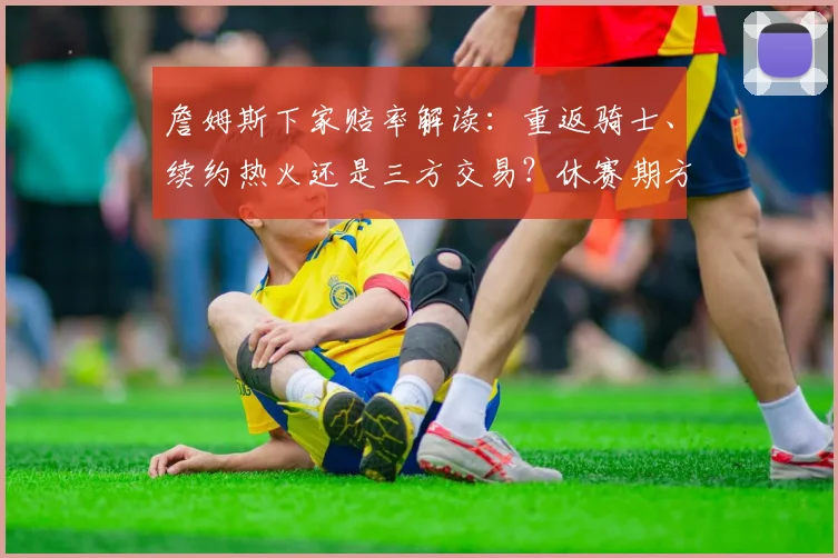 詹姆斯下家赔率解读：重返骑士、续约热火还是三方交易？休赛期方案盘点