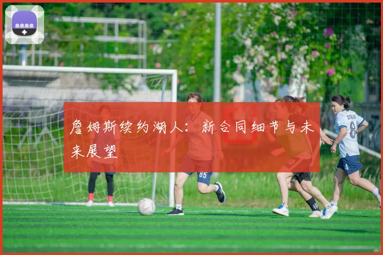 詹姆斯续约湖人：新合同细节与未来展望