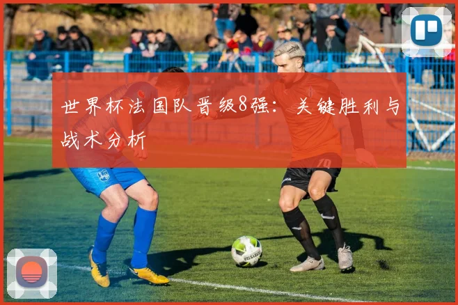 世界杯法国队晋级8强：关键胜利与战术分析