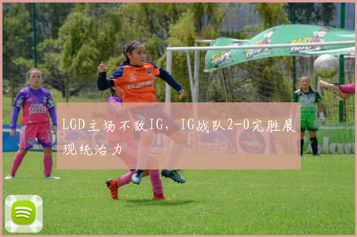 LGD主场不敌IG，IG战队2-0完胜展现统治力